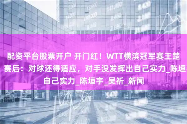 配资平台股票开户 开门红！WTT横滨冠军赛王楚钦晋级16强，赛后：对球还得适应，对手没发挥出自己实力_陈垣宇_吴祈_新闻