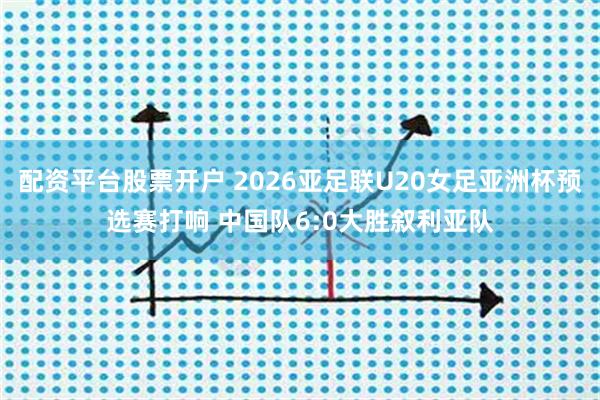 配资平台股票开户 2026亚足联U20女足亚洲杯预选赛打响 中国队6:0大胜叙利亚队