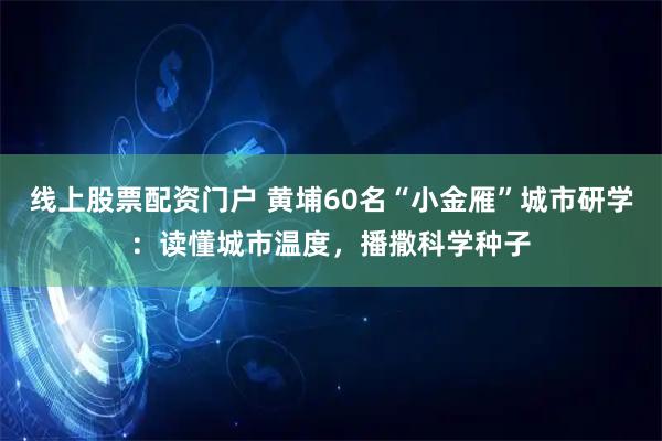 线上股票配资门户 黄埔60名“小金雁”城市研学：读懂城市温度，播撒科学种子