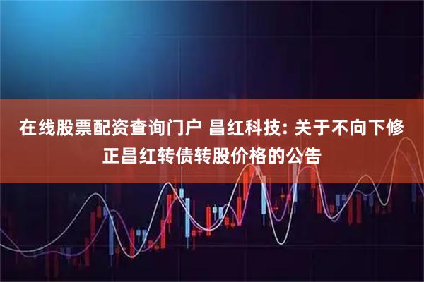 在线股票配资查询门户 昌红科技: 关于不向下修正昌红转债转股价格的公告