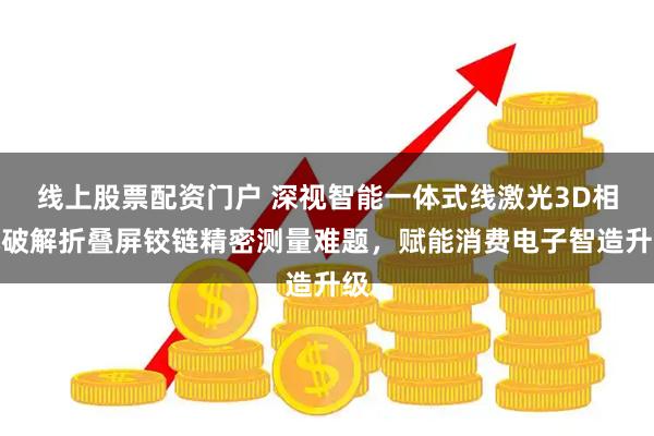 线上股票配资门户 深视智能一体式线激光3D相机破解折叠屏铰链精密测量难题，赋能消费电子智造升级