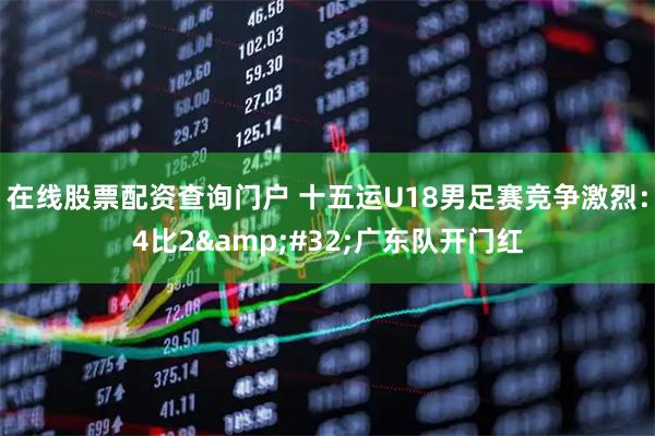 在线股票配资查询门户 十五运U18男足赛竞争激烈：4比2 广东队开门红